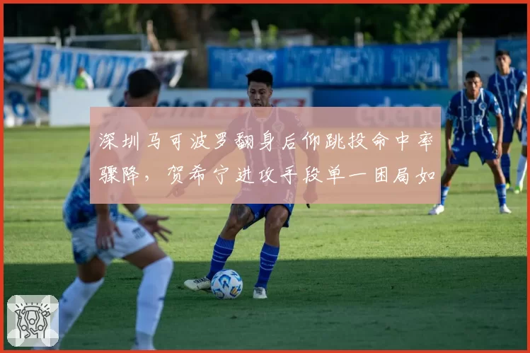 深圳马可波罗翻身后仰跳投命中率骤降,贺希宁进攻手段单一困局如何解?