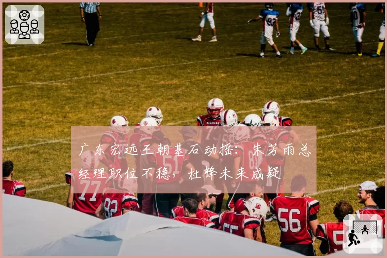 广东宏远王朝基石动摇：朱芳雨总经理职位不稳，杜锋未来成疑