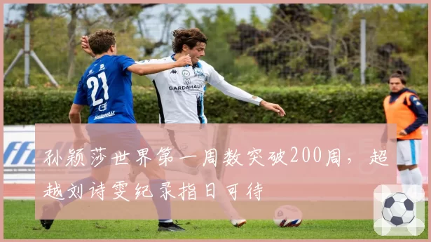 孙颖莎世界第一周数突破200周，超越刘诗雯纪录指日可待