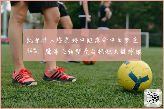 凯尔特人塔图姆中距离命中率跌至34%，魔球化转型是否牺牲关键球能力？