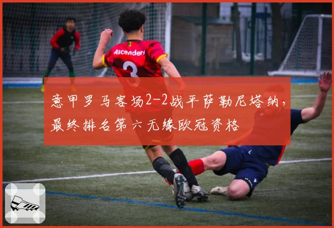 意甲罗马客场2-2战平萨勒尼塔纳，最终排名第六无缘欧冠资格
