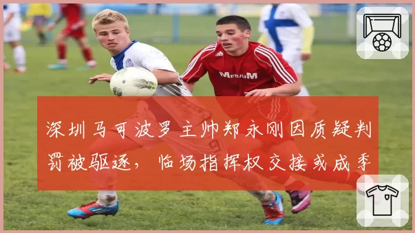 深圳马可波罗主帅郑永刚因质疑判罚被驱逐，临场指挥权交接或成季后赛隐患