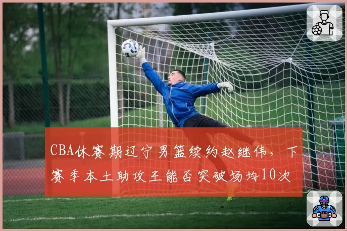 CBA休赛期辽宁男篮续约赵继伟,下赛季本土助攻王能否突破场均10次?