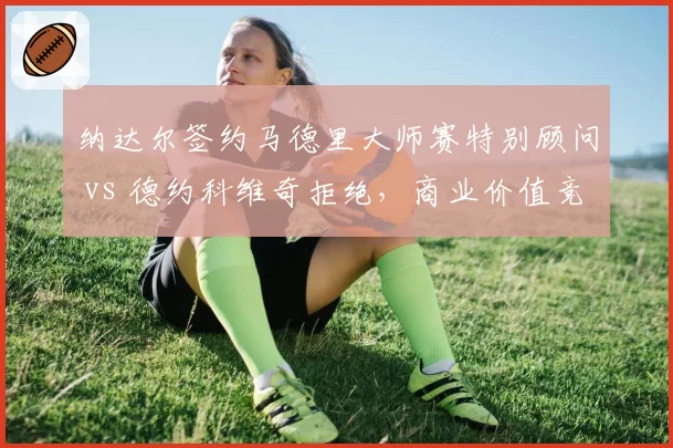 纳达尔签约马德里大师赛特别顾问 vs 德约科维奇拒绝，商业价值竞争白热化