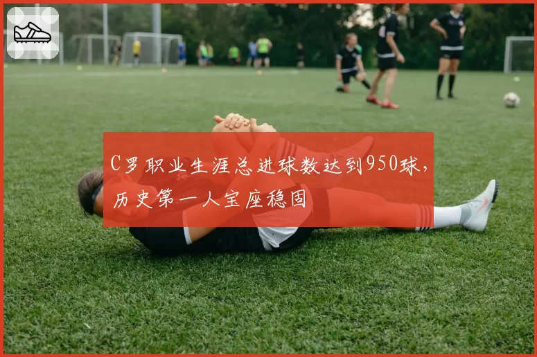 C罗职业生涯总进球数达到950球，历史第一人宝座稳固