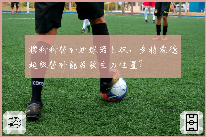 穆科科替补进球若上双，多特蒙德超级替补能否获主力位置？