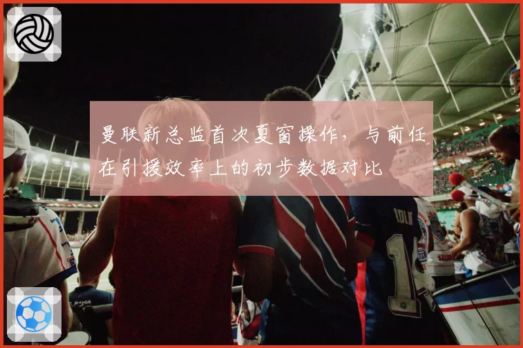 曼联新总监首次夏窗操作，与前任在引援效率上的初步数据对比