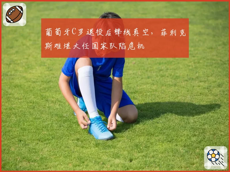 葡萄牙C罗退役后锋线真空，菲利克斯难堪大任国家队陷危机