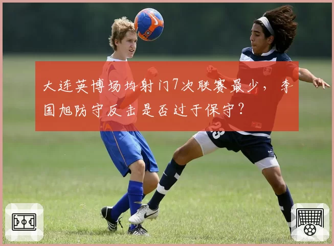 大连英博场均射门7次联赛最少，李国旭防守反击是否过于保守？
