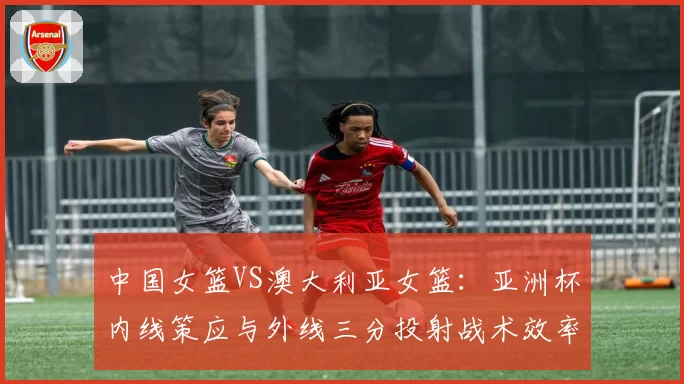 中国女篮VS澳大利亚女篮：亚洲杯内线策应与外线三分投射战术效率对比