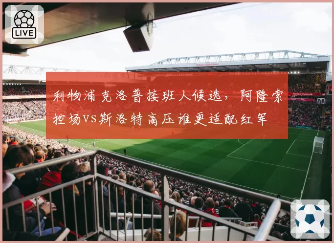 利物浦克洛普接班人候选,阿隆索控场vs斯洛特高压谁更适配红军