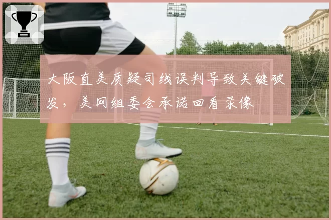 大阪直美质疑司线误判导致关键破发，美网组委会承诺回看录像