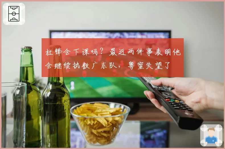 杜锋会下课吗？最近两件事表明他会继续执教广东队，粤蜜失望了