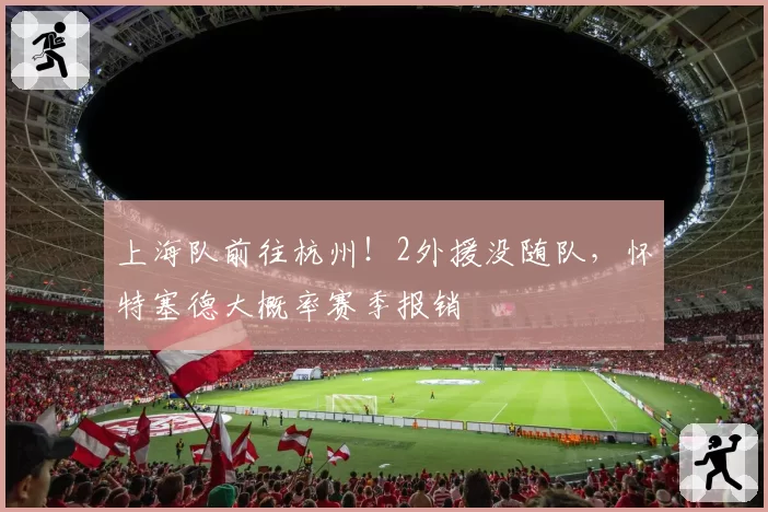 上海队前往杭州！2外援没随队，怀特塞德大概率赛季报销