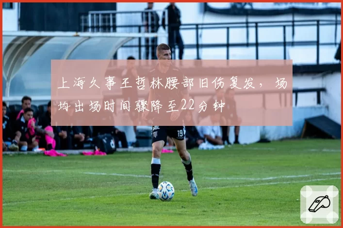 上海久事王哲林腰部旧伤复发,场均出场时间骤降至22分钟
