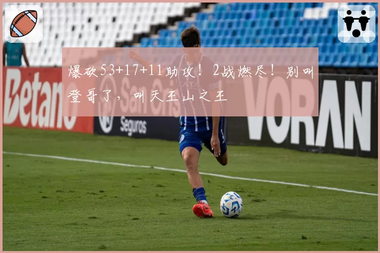 爆砍53+17+11助攻！2战燃尽！别叫登哥了，叫天王山之王