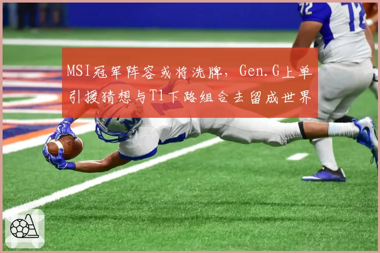 MSI冠军阵容或将洗牌,Gen.G上单引援猜想与T1下路组合去留成世界赛最大变数