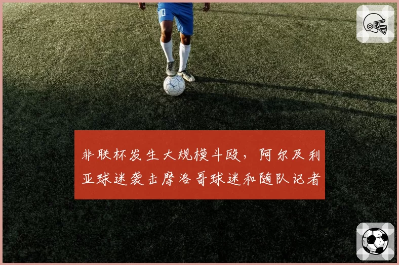 非联杯发生大规模斗殴，阿尔及利亚球迷袭击摩洛哥球迷和随队记者