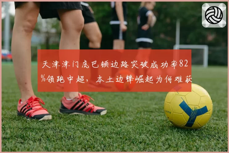 天津津门虎巴顿边路突破成功率82%领跑中超,本土边锋崛起为何难获首发?