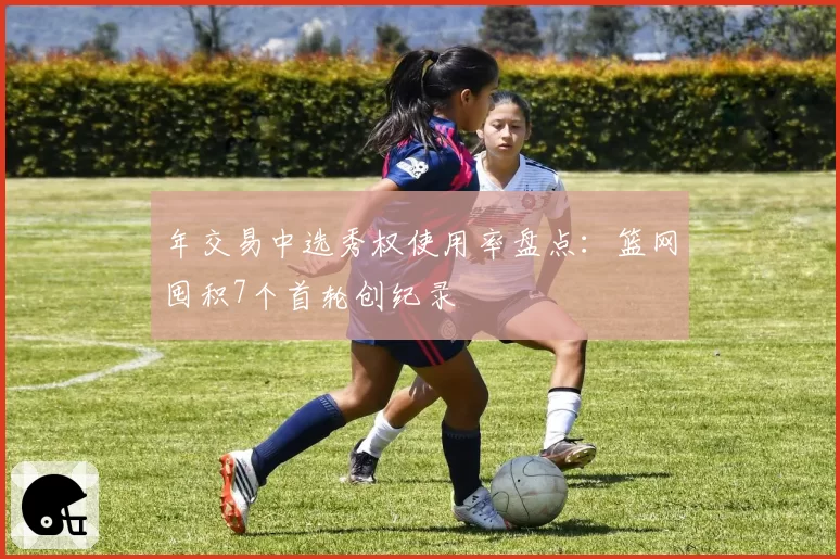 年交易中选秀权使用率盘点：篮网囤积7个首轮创纪录