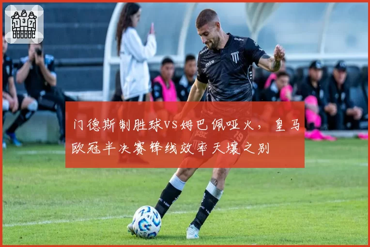 门德斯制胜球vs姆巴佩哑火,皇马欧冠半决赛锋线效率天壤之别