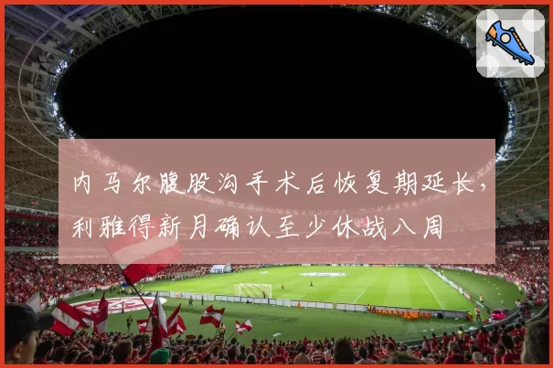 内马尔腹股沟手术后恢复期延长，利雅得新月确认至少休战八周