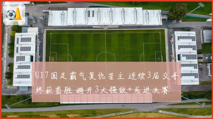 U17国足霸气复仇苦主 连续3届交手终获首胜 避开3大强敌+或进决赛