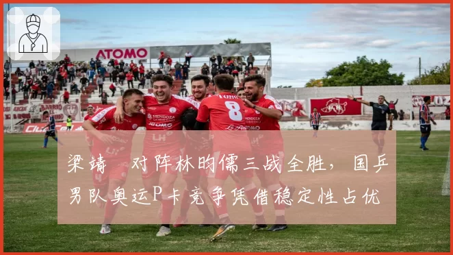 梁靖崑对阵林昀儒三战全胜，国乒男队奥运P卡竞争凭借稳定性占优