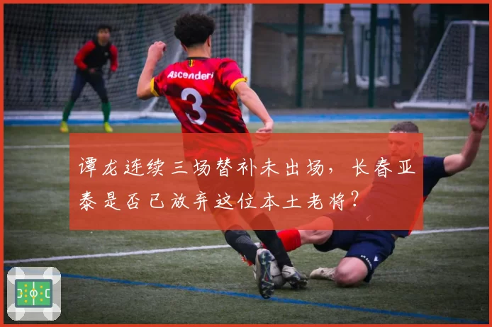 谭龙连续三场替补未出场，长春亚泰是否已放弃这位本土老将？