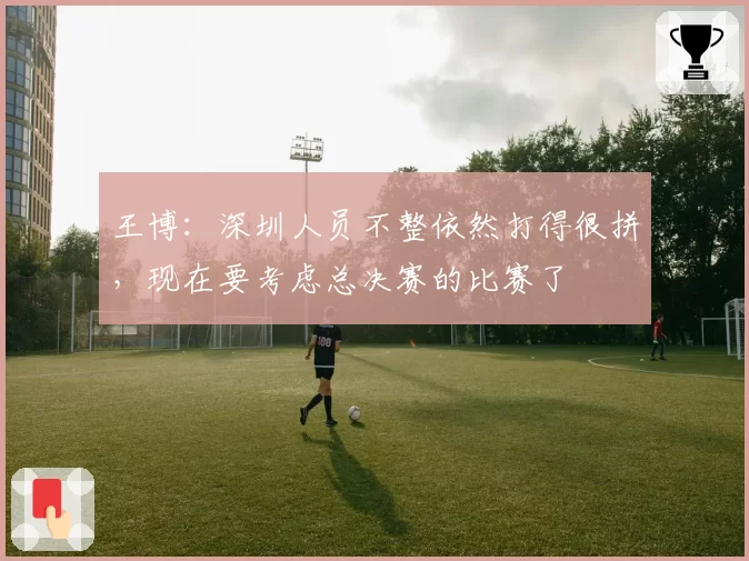 王博：深圳人员不整依然打得很拼，现在要考虑总决赛的比赛了
