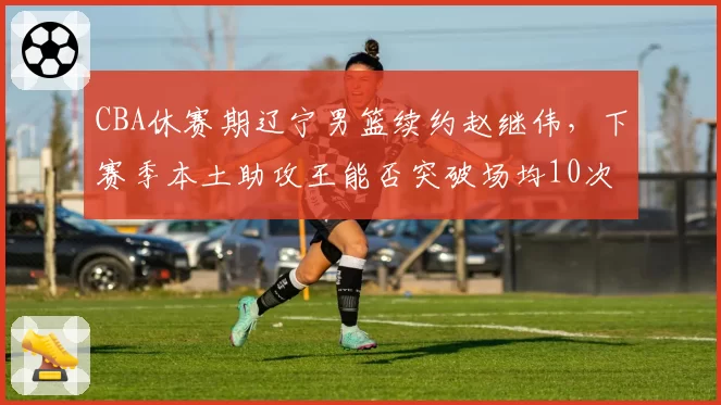 CBA休赛期辽宁男篮续约赵继伟,下赛季本土助攻王能否突破场均10次?