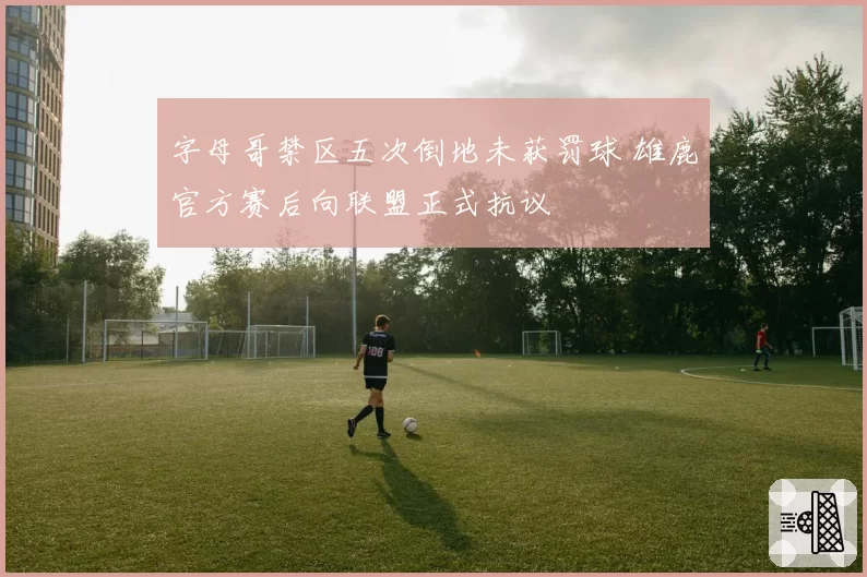 字母哥禁区五次倒地未获罚球 雄鹿官方赛后向联盟正式抗议