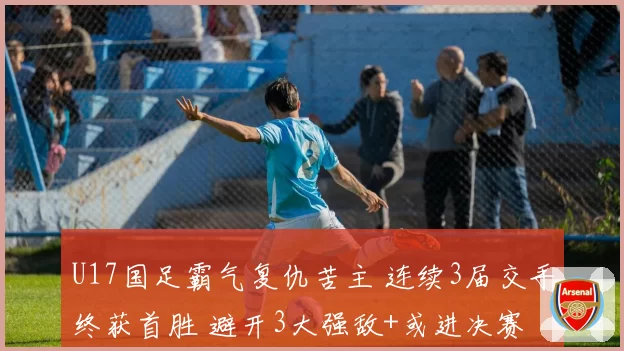 U17国足霸气复仇苦主 连续3届交手终获首胜 避开3大强敌+或进决赛
