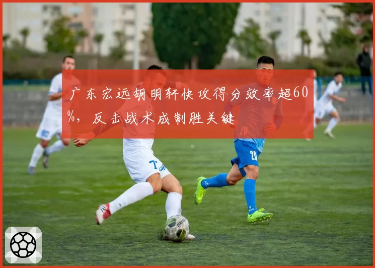 广东宏远胡明轩快攻得分效率超60%，反击战术成制胜关键
