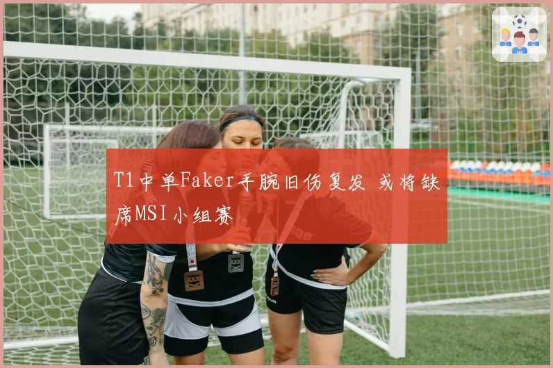 T1中单Faker手腕旧伤复发 或将缺席MSI小组赛