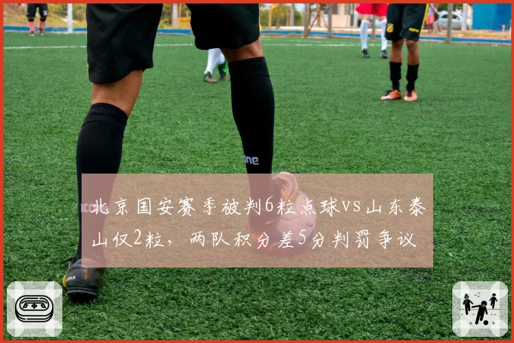 北京国安赛季被判6粒点球vs山东泰山仅2粒，两队积分差5分判罚争议持续发酵