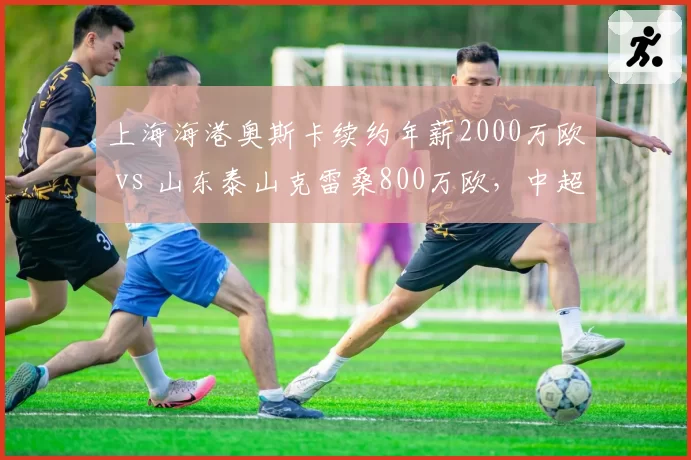 上海海港奥斯卡续约年薪2000万欧 vs 山东泰山克雷桑800万欧，中超顶薪差距悬殊