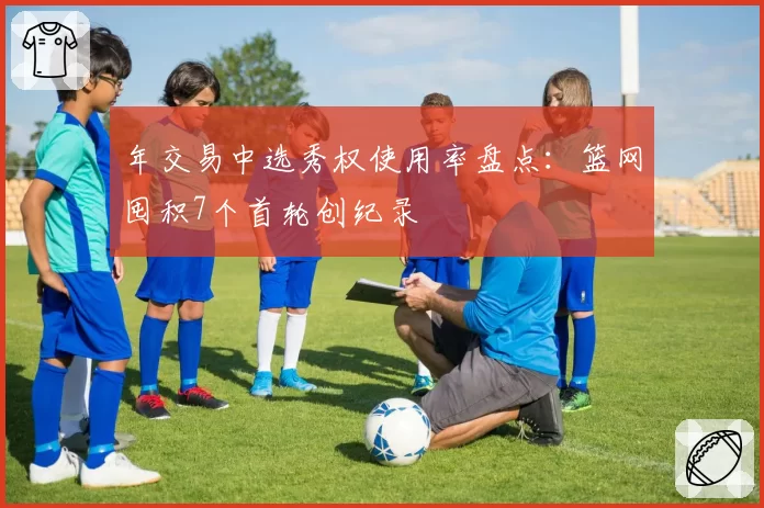 年交易中选秀权使用率盘点：篮网囤积7个首轮创纪录