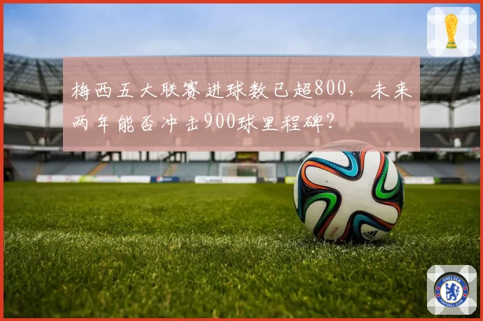 梅西五大联赛进球数已超800,未来两年能否冲击900球里程碑?