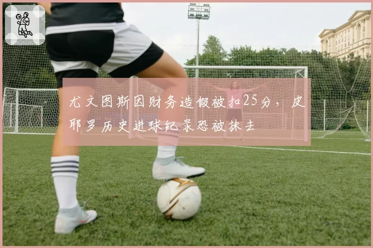 尤文图斯因财务造假被扣25分，皮耶罗历史进球纪录恐被抹去