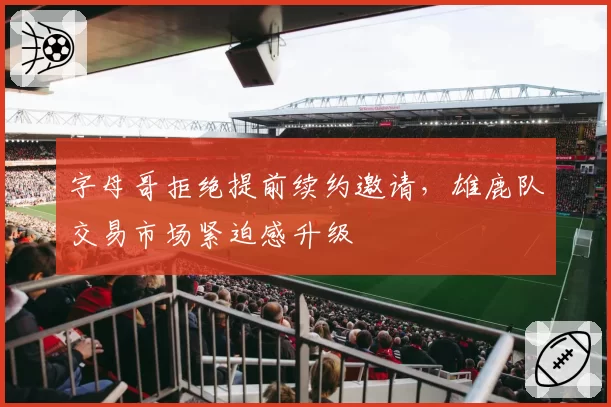 字母哥拒绝提前续约邀请，雄鹿队交易市场紧迫感升级