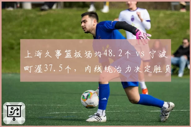 上海久事篮板场均48.2个 vs 宁波町渥37.5个，内线统治力决定胜负天平？