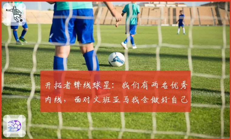 开拓者锋线球星：我们有两名优秀内线，面对文班亚马我会做好自己