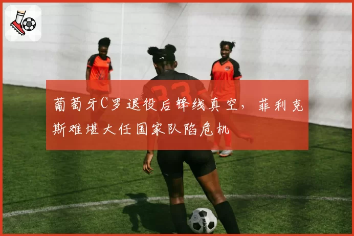 葡萄牙C罗退役后锋线真空，菲利克斯难堪大任国家队陷危机