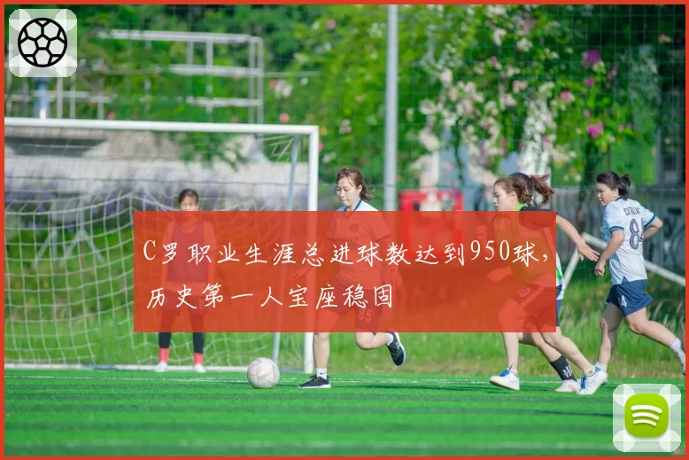 C罗职业生涯总进球数达到950球，历史第一人宝座稳固
