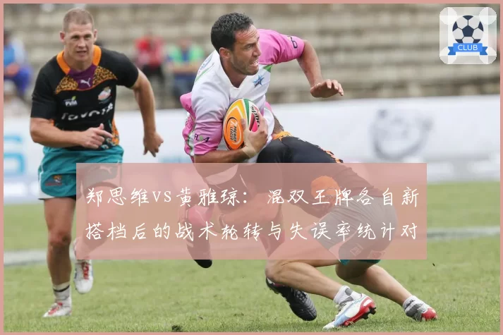 郑思维vs黄雅琼:混双王牌各自新搭档后的战术轮转与失误率统计对比