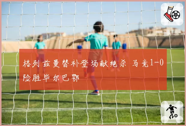 格列兹曼替补登场献绝杀 马竞1-0险胜毕尔巴鄂