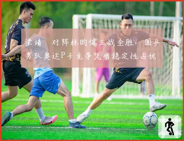梁靖崑对阵林昀儒三战全胜，国乒男队奥运P卡竞争凭借稳定性占优