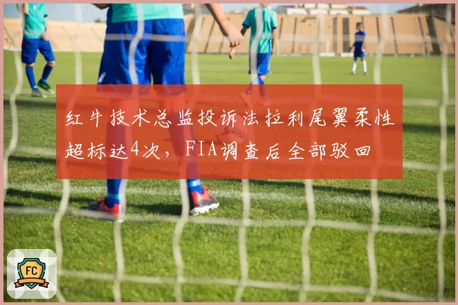 红牛技术总监投诉法拉利尾翼柔性超标达4次，FIA调查后全部驳回