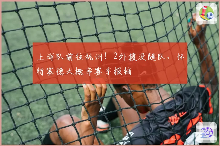 上海队前往杭州！2外援没随队，怀特塞德大概率赛季报销